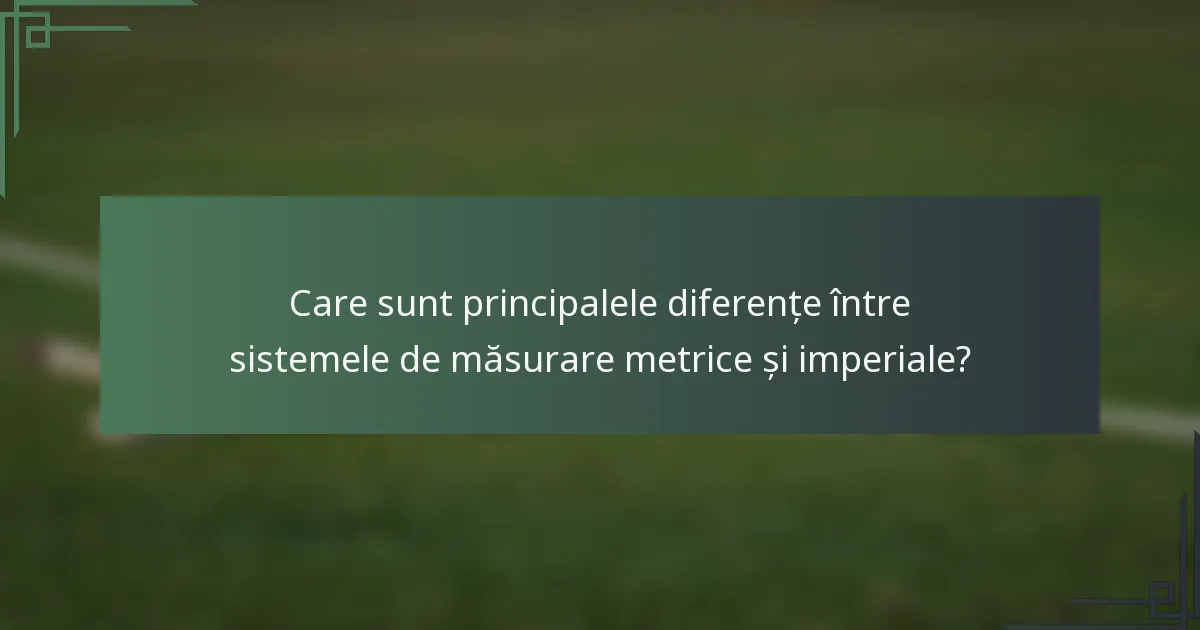 Care sunt principalele diferențe între sistemele de măsurare metrice și imperiale?