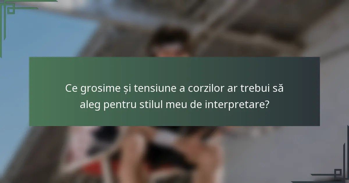 Ce grosime și tensiune a corzilor ar trebui să aleg pentru stilul meu de interpretare?