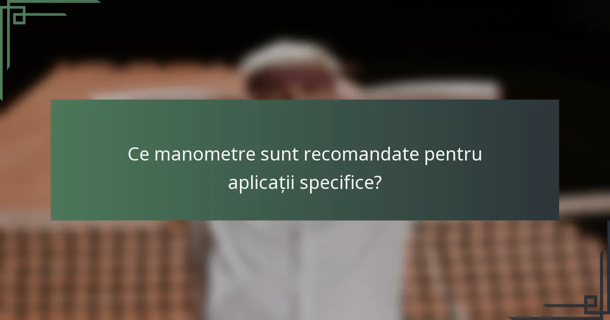 Ce manometre sunt recomandate pentru aplicații specifice?